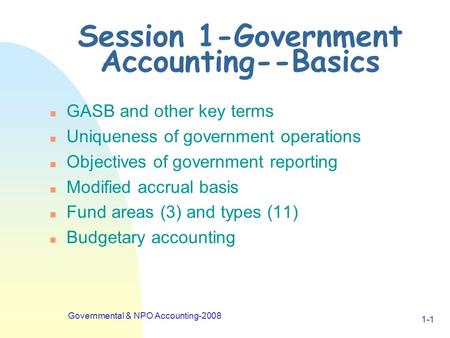 Governmental & NPO Accounting-2008 1-1 Session 1-Government Accounting--Basics n GASB and other key terms n Uniqueness of government operations n Objectives.