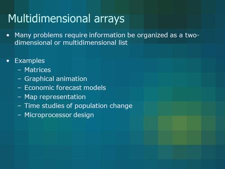 Multidimensional arrays Many problems require information be organized as a two- dimensional or multidimensional list Examples –Matrices –Graphical animation.