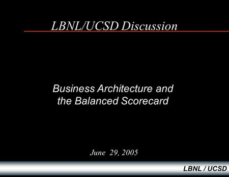 LBNL / UCSD LBNL/UCSD Discussion June 29, 2005 Business Architecture and the Balanced Scorecard.