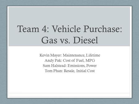 Team 4: Vehicle Purchase: Gas vs. Diesel Kevin Mayer: Maintenance, Lifetime Andy Pak: Cost of Fuel, MPG Sam Halstead: Emissions, Power Tom Phan: Resale,