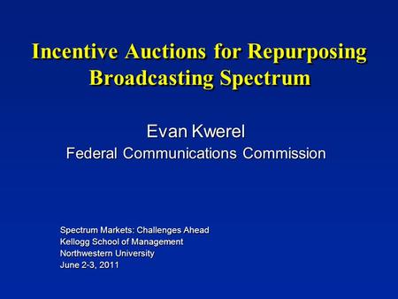 Incentive Auctions for Repurposing Broadcasting Spectrum Evan Kwerel Federal Communications Commission Spectrum Markets: Challenges Ahead Kellogg School.