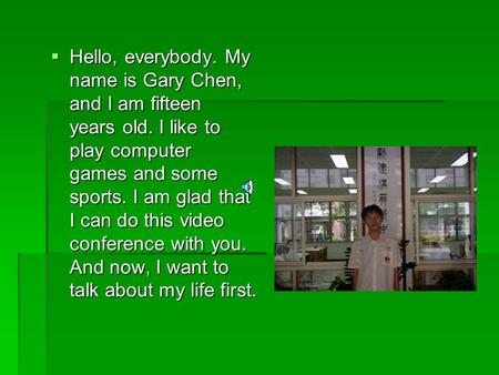  Hello, everybody. My name is Gary Chen, and I am fifteen years old. I like to play computer games and some sports. I am glad that I can do this video.