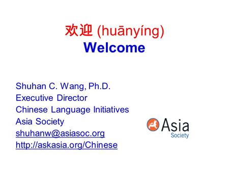 欢迎 (huānyíng) Welcome Shuhan C. Wang, Ph.D. Executive Director Chinese Language Initiatives Asia Society