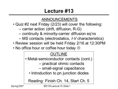 Spring 2007EE130 Lecture 13, Slide 1 Lecture #13 ANNOUNCEMENTS Quiz #2 next Friday (2/23) will cover the following: – carrier action (drift, diffusion,
