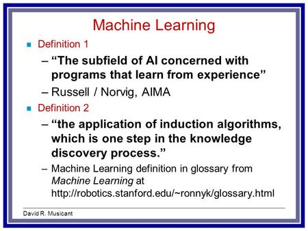 David R. Musicant Machine Learning n Definition 1 –“The subfield of AI concerned with programs that learn from experience” –Russell / Norvig, AIMA n Definition.
