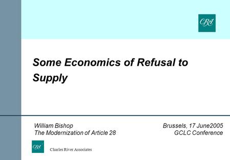 Charles River Associates Some Economics of Refusal to Supply William Bishop Brussels, 17 June2005 The Modernization of Article 28 GCLC Conference.