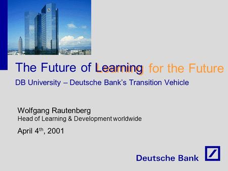 Learning for the Future The Future of Learning DB University – Deutsche Bank’s Transition Vehicle Wolfgang Rautenberg Head of Learning & Development worldwide.