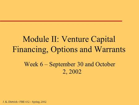 J. K. Dietrich - FBE 432 – Spring, 2002 Module II: Venture Capital Financing, Options and Warrants Week 6 – September 30 and October 2, 2002.