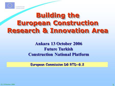 CL 13 October 2006 1 Building the European Construction Research & Innovation Area European Commission DG RTD-G.2 Ankara 13 October 2006 Future Turkish.