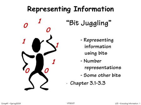 L03 – Encoding Information 1 Comp411 – Spring 2008 1/17/2007 Representing Information “Bit Juggling” - Representing information using bits - Number representations.