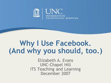 Why I Use Facebook. (And why you should, too.) Elizabeth A. Evans UNC-Chapel Hill ITS Teaching and Learning December 2007.