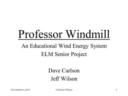 November 6, 2003Carlson, Wilson1 Professor Windmill An Educational Wind Energy System ELM Senior Project Dave Carlson Jeff Wilson.