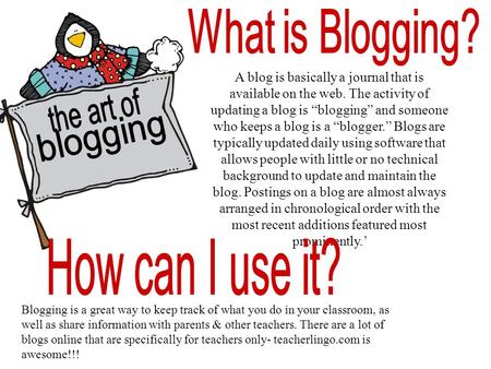 A blog is basically a journal that is available on the web. The activity of updating a blog is “blogging” and someone who keeps a blog is a “blogger.”
