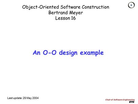 Chair of Software Engineering Object-Oriented Software Construction Bertrand Meyer Lesson 16 Last update: 25 May 2004 An O-O design example.