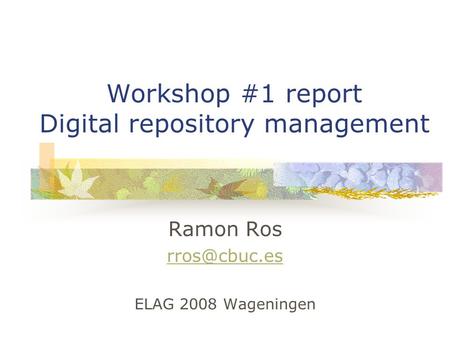 Workshop #1 report Digital repository management Ramon Ros ELAG 2008 Wageningen.