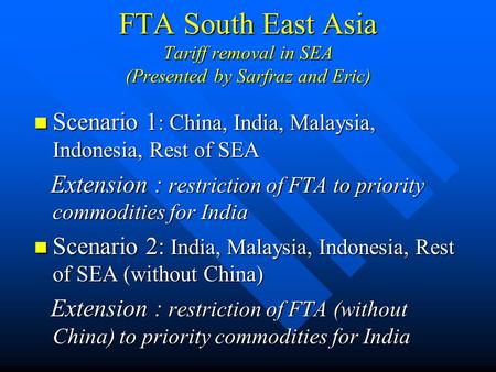 FTA South East Asia Tariff removal in SEA (Presented by Sarfraz and Eric) Scenario 1 : China, India, Malaysia, Indonesia, Rest of SEA Scenario 1 : China,