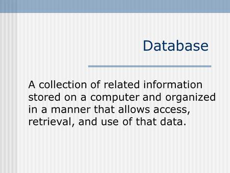 Database A collection of related information stored on a computer and organized in a manner that allows access, retrieval, and use of that data.