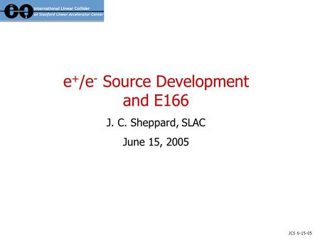 JCS 6-15-05 e + /e - Source Development and E166 J. C. Sheppard, SLAC June 15, 2005.