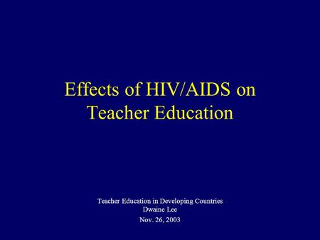 Effects of HIV/AIDS on Teacher Education Teacher Education in Developing Countries Dwaine Lee Nov. 26, 2003.