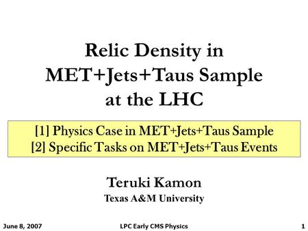 June 8, 2007LPC Early CMS Physics1 Relic Density in MET+Jets+Taus Sample at the LHC Teruki Kamon Texas A&M University [1] Physics Case in MET+Jets+Taus.