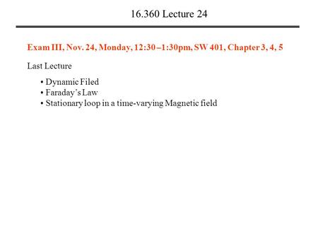 16.360 Lecture 24 Last Lecture Dynamic Filed Faraday’s Law Stationary loop in a time-varying Magnetic field Exam III, Nov. 24, Monday, 12:30 –1:30pm, SW.