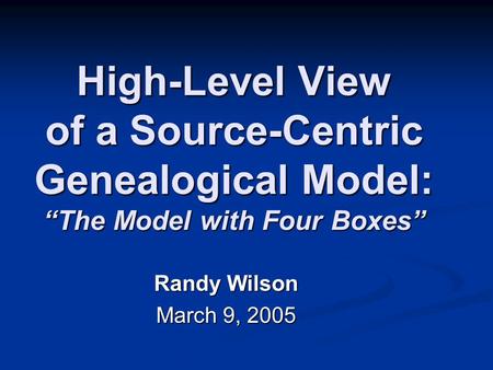 High-Level View of a Source-Centric Genealogical Model: “The Model with Four Boxes” Randy Wilson March 9, 2005.