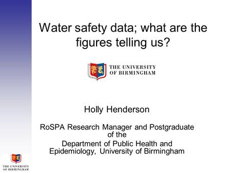 Water safety data; what are the figures telling us? Holly Henderson RoSPA Research Manager and Postgraduate of the Department of Public Health and Epidemiology,