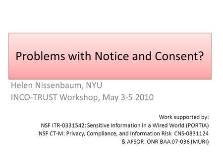 Problems with Notice and Consent? Helen Nissenbaum, NYU INCO-TRUST Workshop, May 3-5 2010 Work supported by: NSF ITR-0331542: Sensitive Information in.