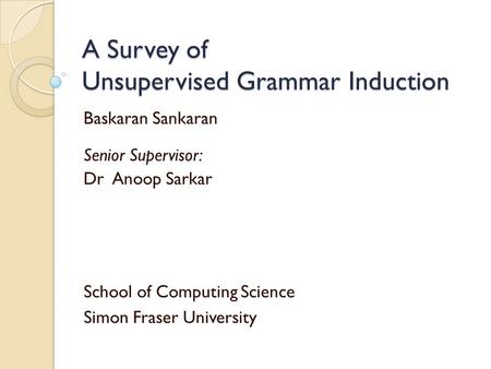 A Survey of Unsupervised Grammar Induction Baskaran Sankaran Senior Supervisor: Dr Anoop Sarkar School of Computing Science Simon Fraser University.