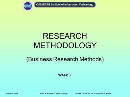 29 August 2005MBA III (Research Methodology) Course Instructor: Dr. Aurangzeb Z. Khan1 RESEARCH METHODOLOGY (Business Research Methods) Week 3.