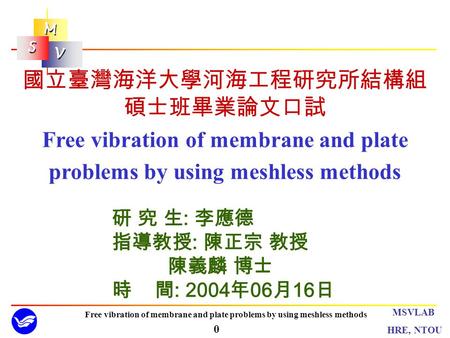 M M S S V V 0 MSVLAB HRE, NTOU Free vibration of membrane and plate problems by using meshless methods 研 究 生 : 李應德 指導教授 : 陳正宗 教授 陳義麟 博士 時 間 : 2004 年 06.