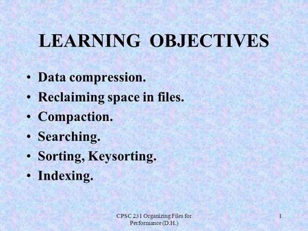 CPSC 231 Organizing Files for Performance (D.H.) 1 LEARNING OBJECTIVES Data compression. Reclaiming space in files. Compaction. Searching. Sorting, Keysorting.