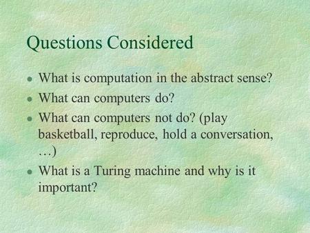 Questions Considered l What is computation in the abstract sense? l What can computers do? l What can computers not do? (play basketball, reproduce, hold.