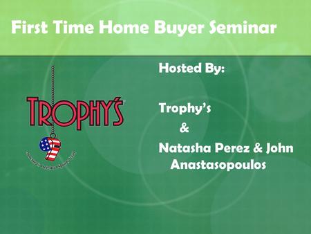 First Time Home Buyer Seminar Hosted By: Trophy’s & Natasha Perez & John Anastasopoulos.