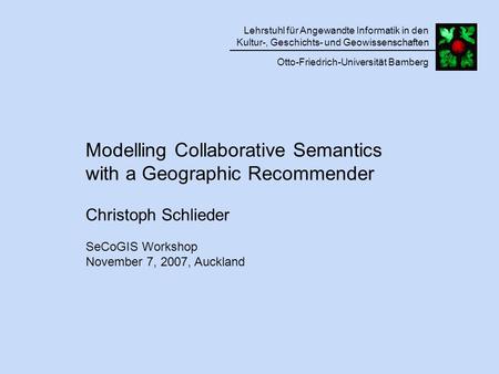 Modelling Collaborative Semantics with a Geographic Recommender Christoph Schlieder SeCoGIS Workshop November 7, 2007, Auckland Lehrstuhl für Angewandte.