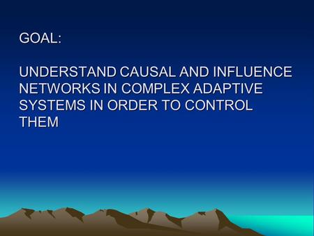 GOAL: UNDERSTAND CAUSAL AND INFLUENCE NETWORKS IN COMPLEX ADAPTIVE SYSTEMS IN ORDER TO CONTROL THEM.