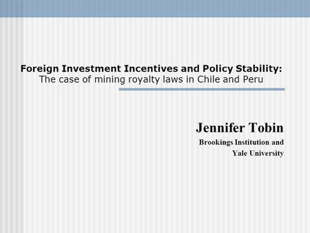 Foreign Investment Incentives and Policy Stability: The case of mining royalty laws in Chile and Peru Jennifer Tobin Brookings Institution and Yale University.