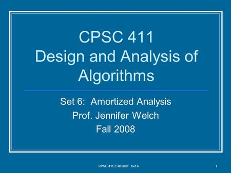CPSC 411, Fall 2008: Set 6 1 CPSC 411 Design and Analysis of Algorithms Set 6: Amortized Analysis Prof. Jennifer Welch Fall 2008.