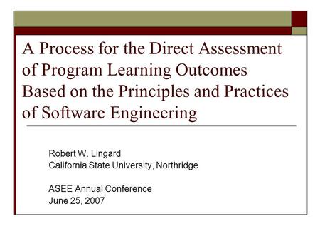 A Process for the Direct Assessment of Program Learning Outcomes Based on the Principles and Practices of Software Engineering Robert W. Lingard California.