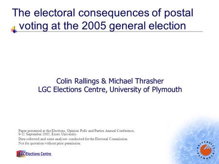 The electoral consequences of postal voting at the 2005 general election Colin Rallings & Michael Thrasher LGC Elections Centre, University of Plymouth.