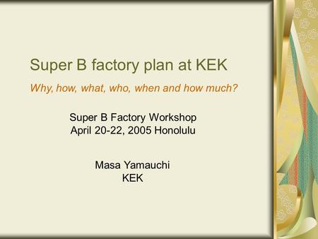 Super B factory plan at KEK Masa Yamauchi KEK Super B Factory Workshop April 20-22, 2005 Honolulu Why, how, what, who, when and how much?