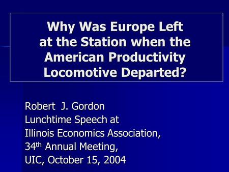 Robert J. Gordon Lunchtime Speech at Illinois Economics Association, 34 th Annual Meeting, UIC, October 15, 2004 Why Was Europe Left at the Station when.