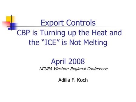 Export Controls CBP is Turning up the Heat and the “ICE” is Not Melting April 2008 NCURA Western Regional Conference Adilia F. Koch.