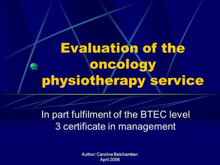 Author: Caroline Belchamber: April 2006 Evaluation of the oncology physiotherapy service In part fulfilment of the BTEC level 3 certificate in management.