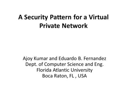 A Security Pattern for a Virtual Private Network Ajoy Kumar and Eduardo B. Fernandez Dept. of Computer Science and Eng. Florida Atlantic University Boca.