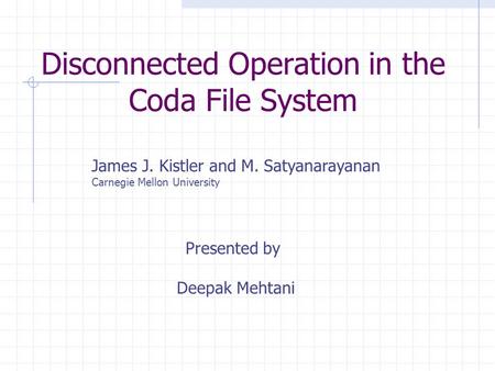 Disconnected Operation in the Coda File System James J. Kistler and M. Satyanarayanan Carnegie Mellon University Presented by Deepak Mehtani.