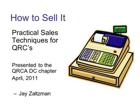 How to Sell It Practical Sales Techniques for QRC’s Presented to the QRCA DC chapter April, 2011 –Jay Zaltzman.