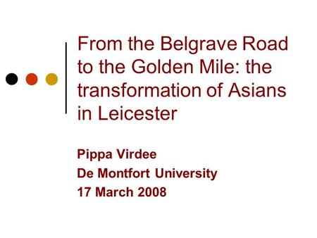 From the Belgrave Road to the Golden Mile: the transformation of Asians in Leicester Pippa Virdee De Montfort University 17 March 2008.