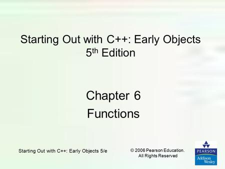 Starting Out with C++: Early Objects 5/e © 2006 Pearson Education. All Rights Reserved Starting Out with C++: Early Objects 5 th Edition Chapter 6 Functions.