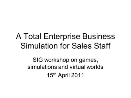 A Total Enterprise Business Simulation for Sales Staff SIG workshop on games, simulations and virtual worlds 15 th April 2011.